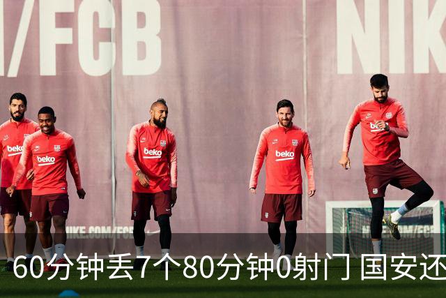 60分钟丢7个80分钟0射门 国安还谈何锻炼价值？